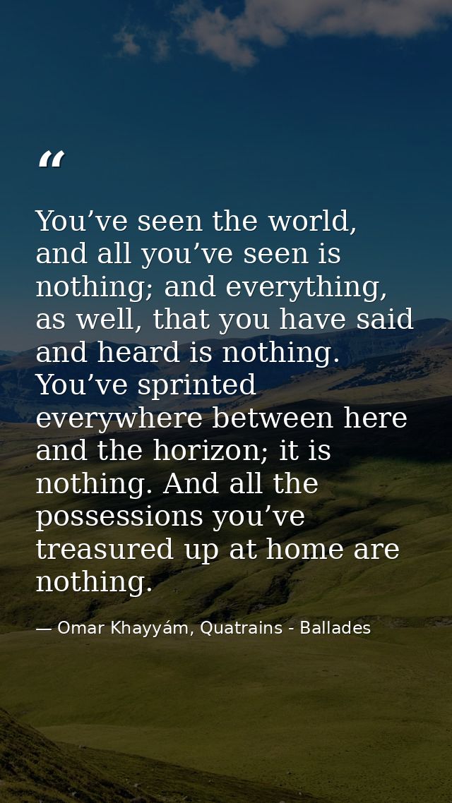 You’ve seen the world, and all you’ve seen is nothing; and everything, as well, that you have said and heard is nothing. — Omar Khayyám, Quatrains - Ballades