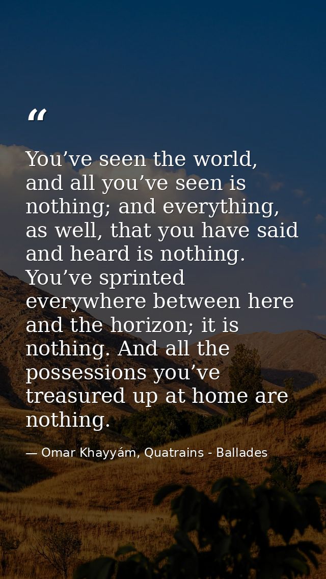 You’ve seen the world, and all you’ve seen is nothing; and everything, as well, that you have said and heard is nothing. — Omar Khayyám, Quatrains - Ballades