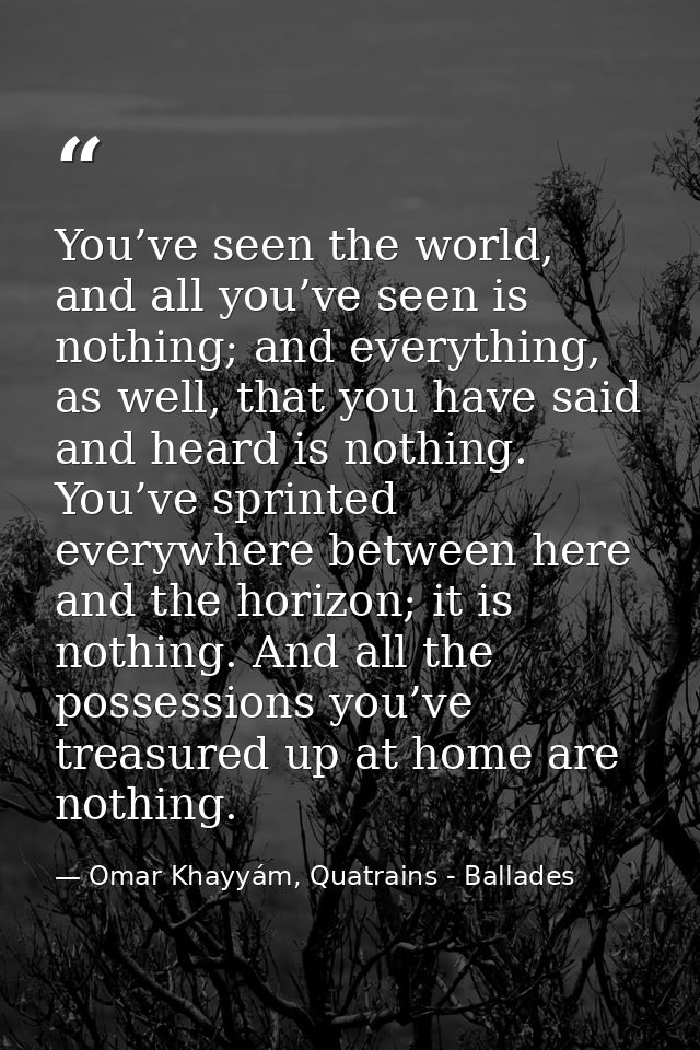 You’ve seen the world, and all you’ve seen is nothing; and everything, as well, that you have said and heard is nothing. — Omar Khayyám, Quatrains - Ballades