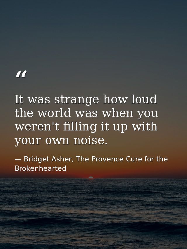 It was strange how loud the world was when you weren't filling it up with your own noise. — Bridget Asher, The Provence Cure for the Brokenhearted