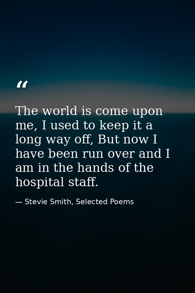The world is come upon me, I used to keep it a long way off, But now I have been run over and I am in the hands of the h — Stevie Smith, Selected Poems