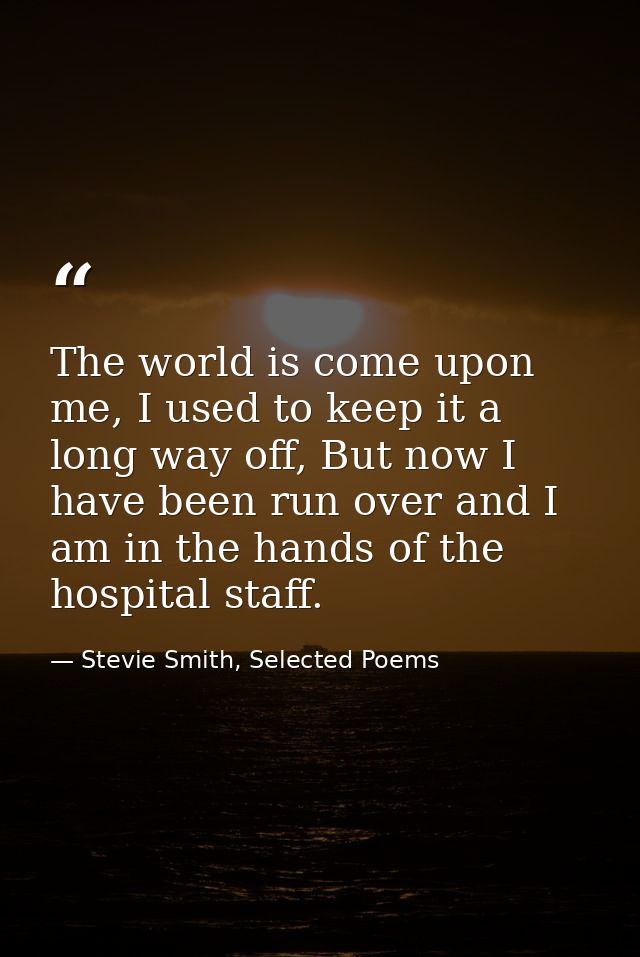 The world is come upon me, I used to keep it a long way off, But now I have been run over and I am in the hands of the h — Stevie Smith, Selected Poems