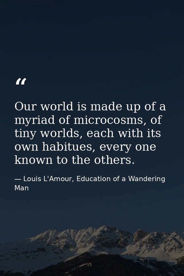 Our world is made up of a myriad of microcosms, of tiny worlds, each with its own habitues, every one known to the other — Louis L'Amour, Education of a Wandering Man