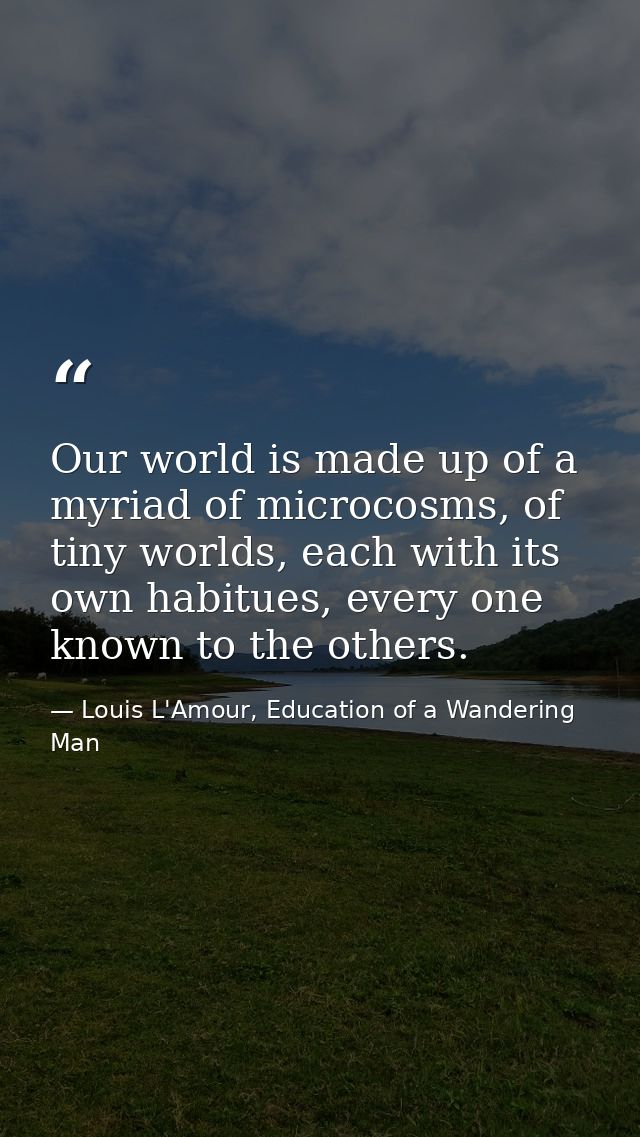 Our world is made up of a myriad of microcosms, of tiny worlds, each with its own habitues, every one known to the other — Louis L'Amour, Education of a Wandering Man