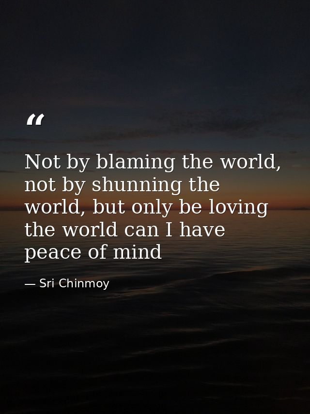 Not by blaming the world, not by shunning the world, but only be loving the world can I have peace of mind — Sri Chinmoy