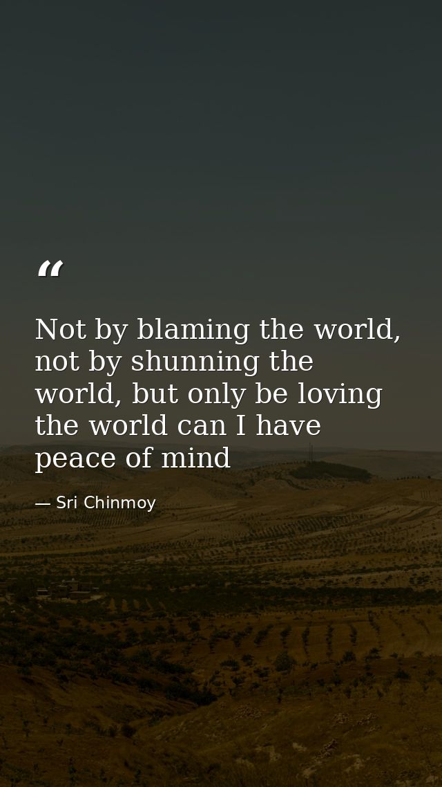 Not by blaming the world, not by shunning the world, but only be loving the world can I have peace of mind — Sri Chinmoy