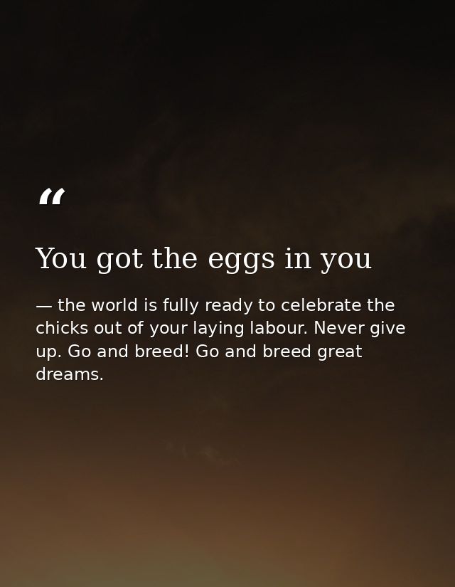You got the eggs in you — the world is fully ready to celebrate the chicks out of your laying labour. Never give up. Go and breed! Go and breed great dreams.