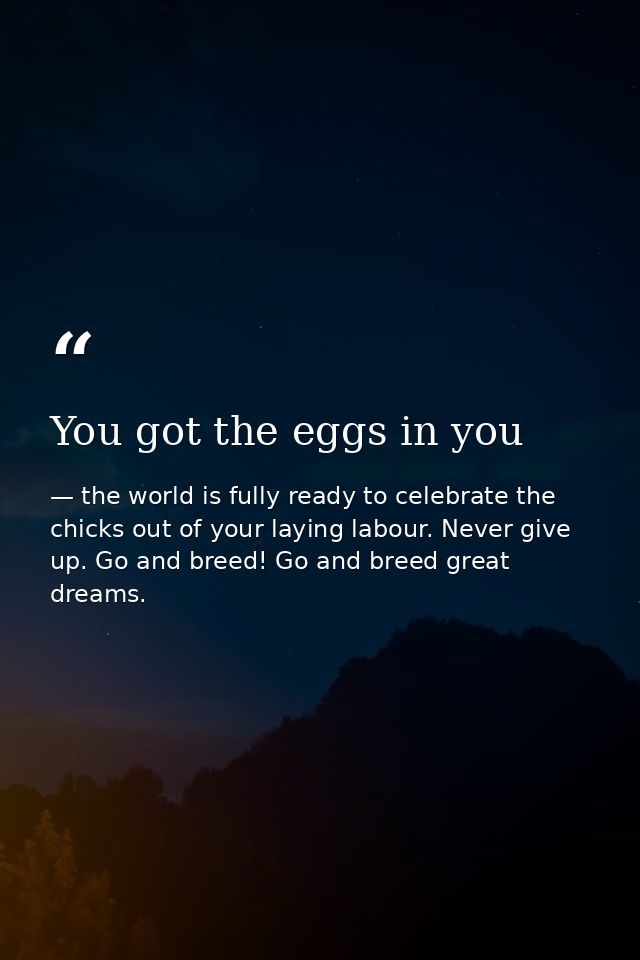 You got the eggs in you — the world is fully ready to celebrate the chicks out of your laying labour. Never give up. Go and breed! Go and breed great dreams.