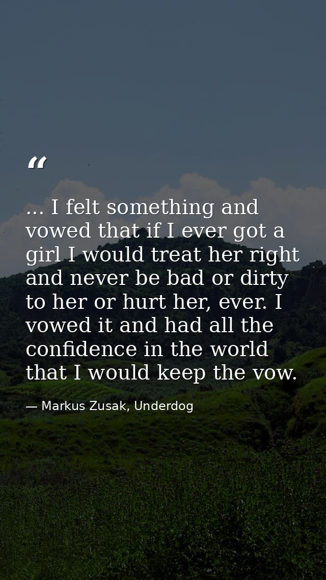 ... I felt something and vowed that if I ever got a girl I would treat her right and never be bad or dirty to her or hur — Markus Zusak, Underdog
