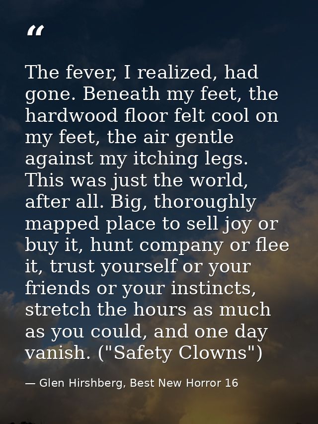 The fever, I realized, had gone. Beneath my feet, the hardwood floor felt cool on my feet, the air gentle against my itc — Glen Hirshberg, Best New Horror 16