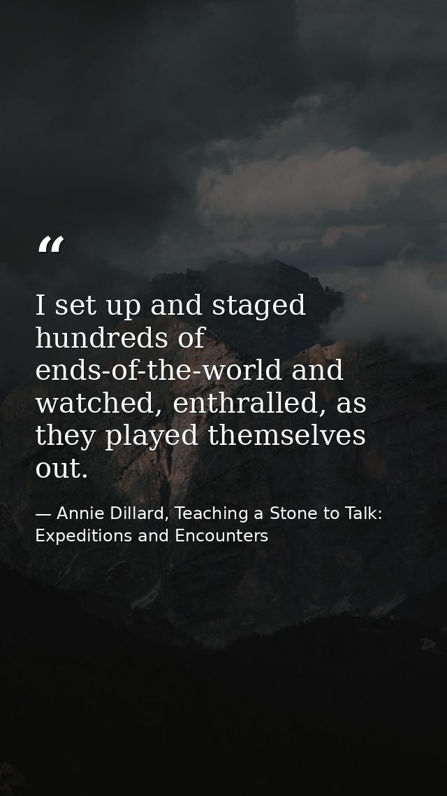 I set up and staged hundreds of ends-of-the-world and watched, enthralled, as they played themselves out. — Annie Dillard, Teaching a Stone to Talk: Expeditions and Encounters