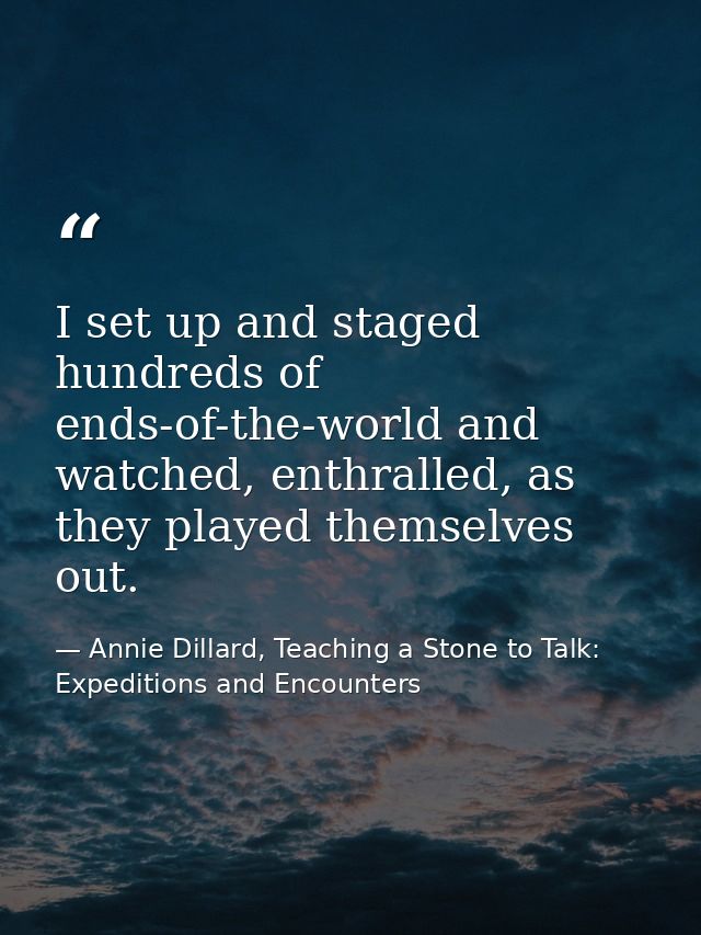 I set up and staged hundreds of ends-of-the-world and watched, enthralled, as they played themselves out. — Annie Dillard, Teaching a Stone to Talk: Expeditions and Encounters