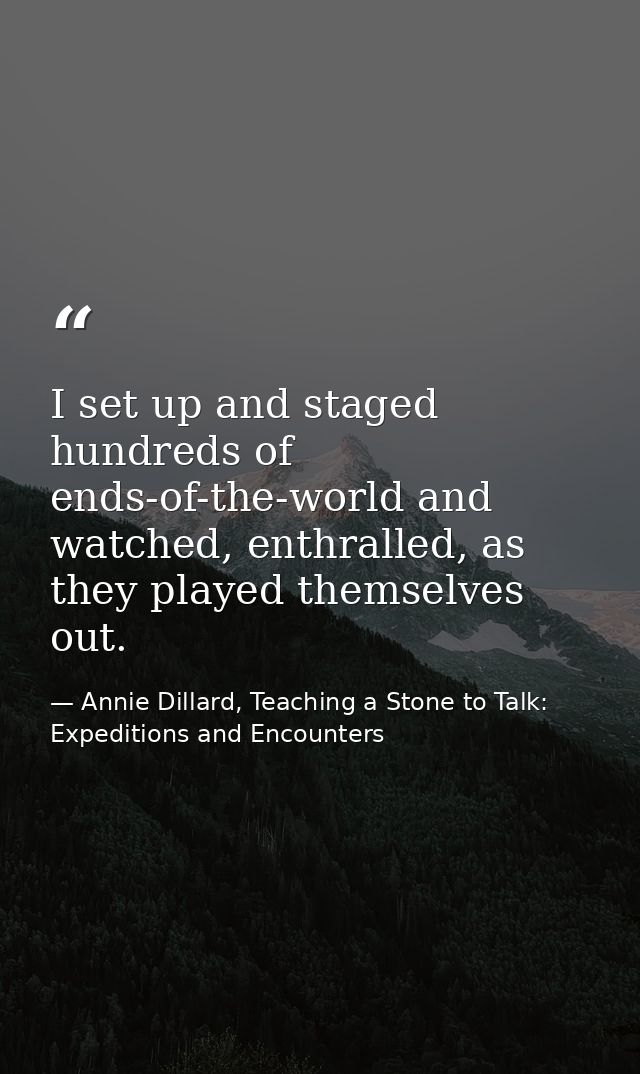I set up and staged hundreds of ends-of-the-world and watched, enthralled, as they played themselves out. — Annie Dillard, Teaching a Stone to Talk: Expeditions and Encounters