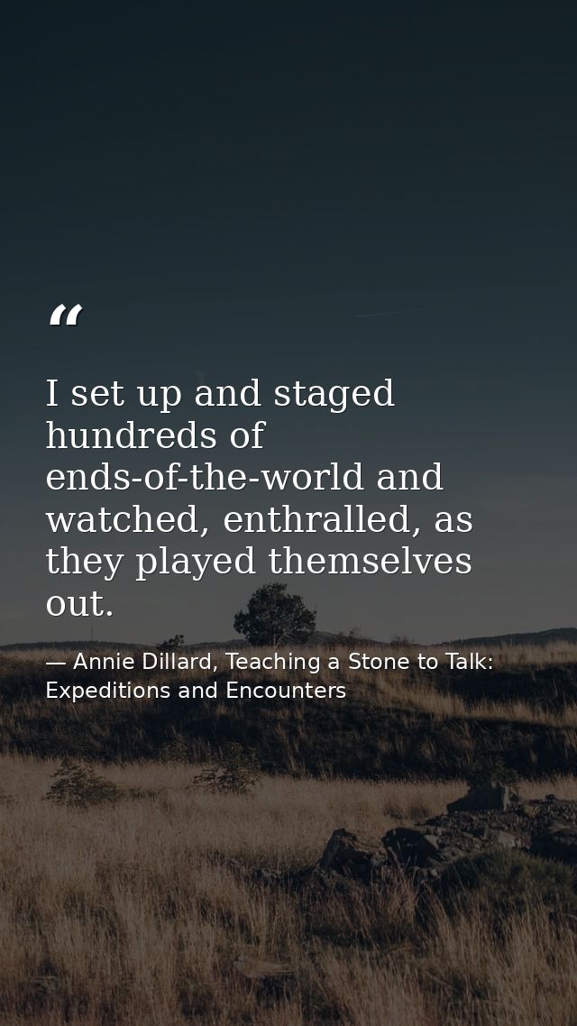 I set up and staged hundreds of ends-of-the-world and watched, enthralled, as they played themselves out. — Annie Dillard, Teaching a Stone to Talk: Expeditions and Encounters
