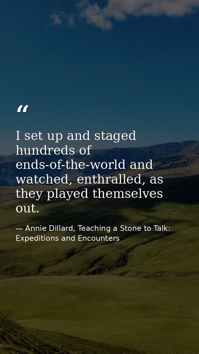 I set up and staged hundreds of ends-of-the-world and watched, enthralled, as they played themselves out. — Annie Dillard, Teaching a Stone to Talk: Expeditions and Encounters