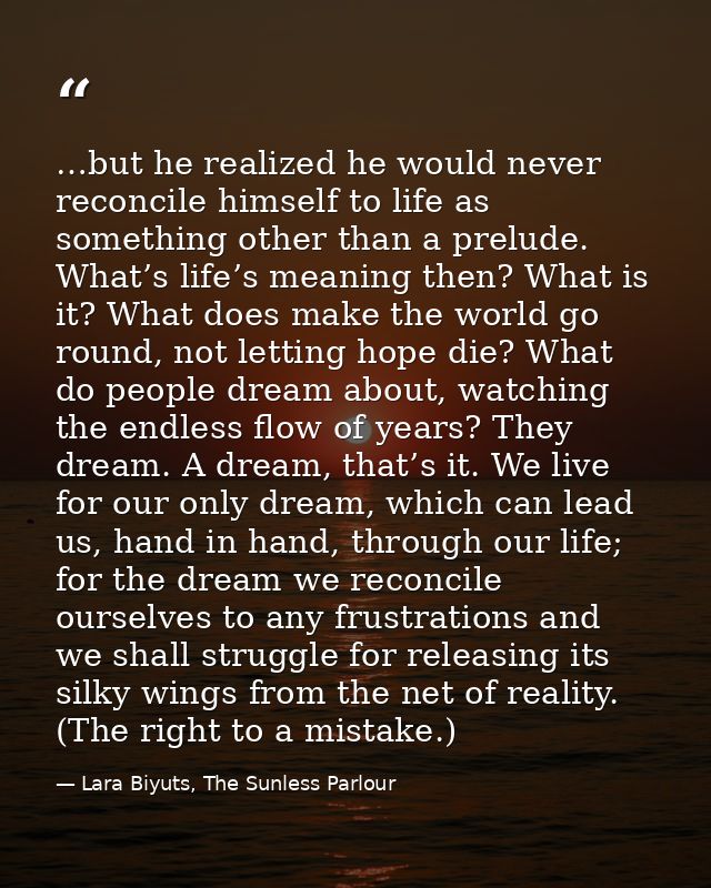 …but he realized he would never reconcile himself to life as something other than a prelude. What’s life’s meaning then? — Lara Biyuts, The Sunless Parlour