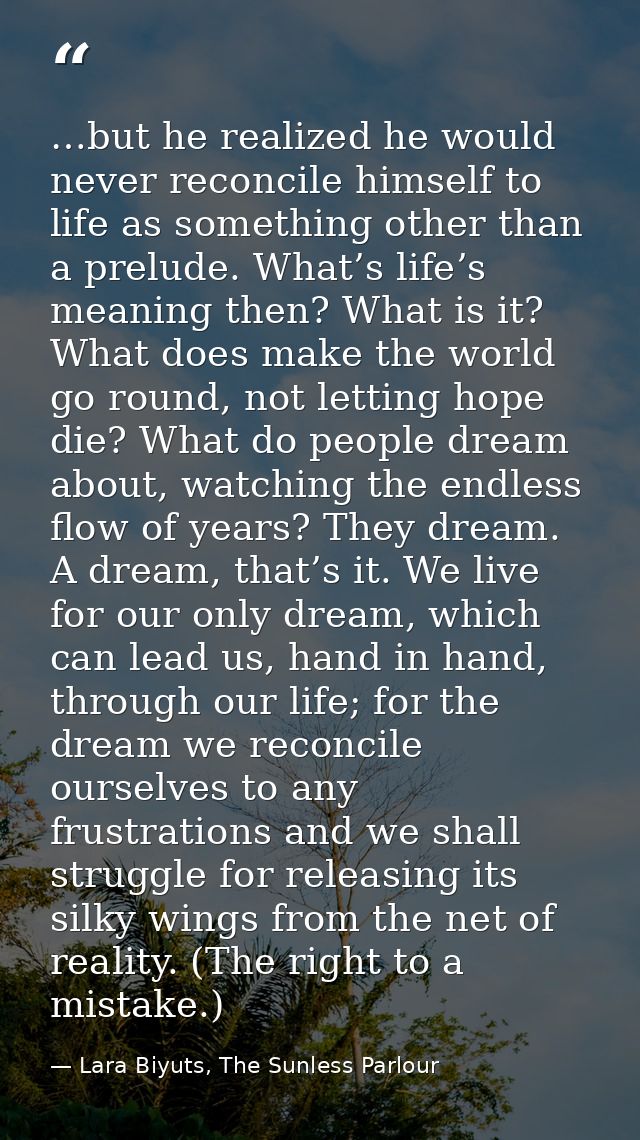 …but he realized he would never reconcile himself to life as something other than a prelude. What’s life’s meaning then? — Lara Biyuts, The Sunless Parlour