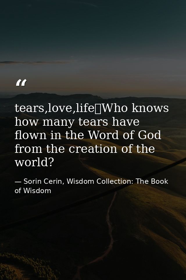 tears,love,life	Who knows how many tears have flown in the Word of God from the creation of the world? — Sorin Cerin, Wisdom Collection: The Book of Wisdom