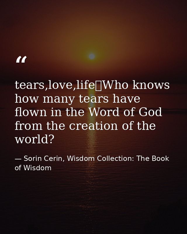 tears,love,life	Who knows how many tears have flown in the Word of God from the creation of the world? — Sorin Cerin, Wisdom Collection: The Book of Wisdom