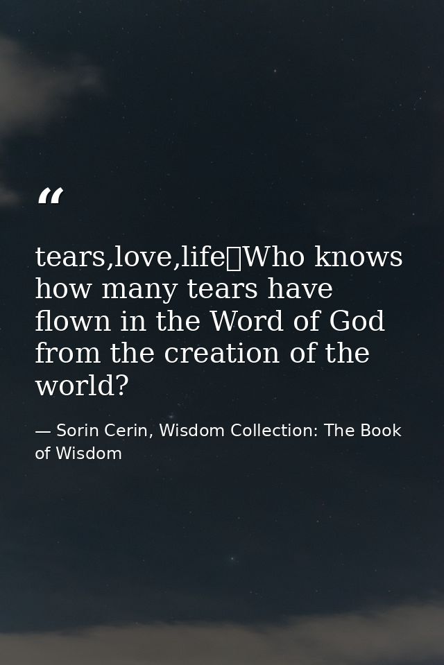 tears,love,life	Who knows how many tears have flown in the Word of God from the creation of the world? — Sorin Cerin, Wisdom Collection: The Book of Wisdom