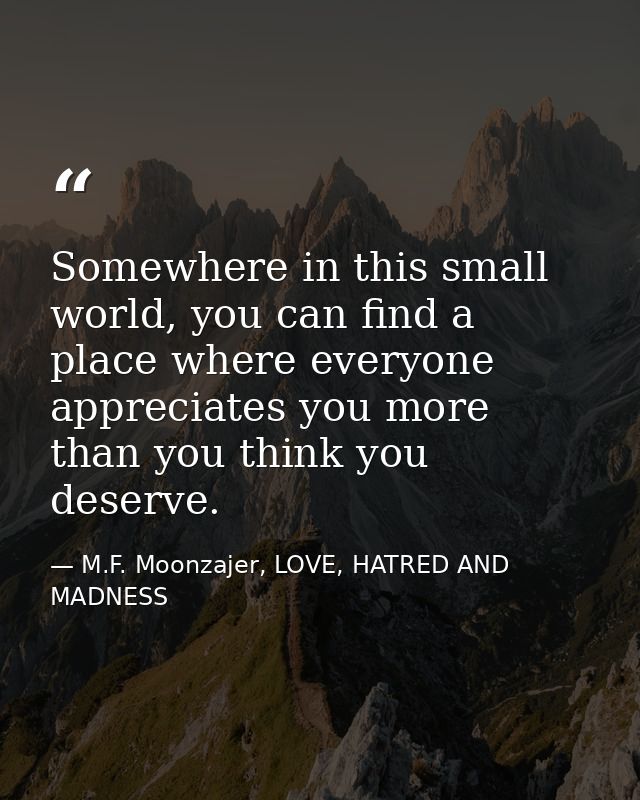 Somewhere in this small world, you can find a place where everyone appreciates you more than you think you deserve. — M.F. Moonzajer, LOVE, HATRED AND MADNESS