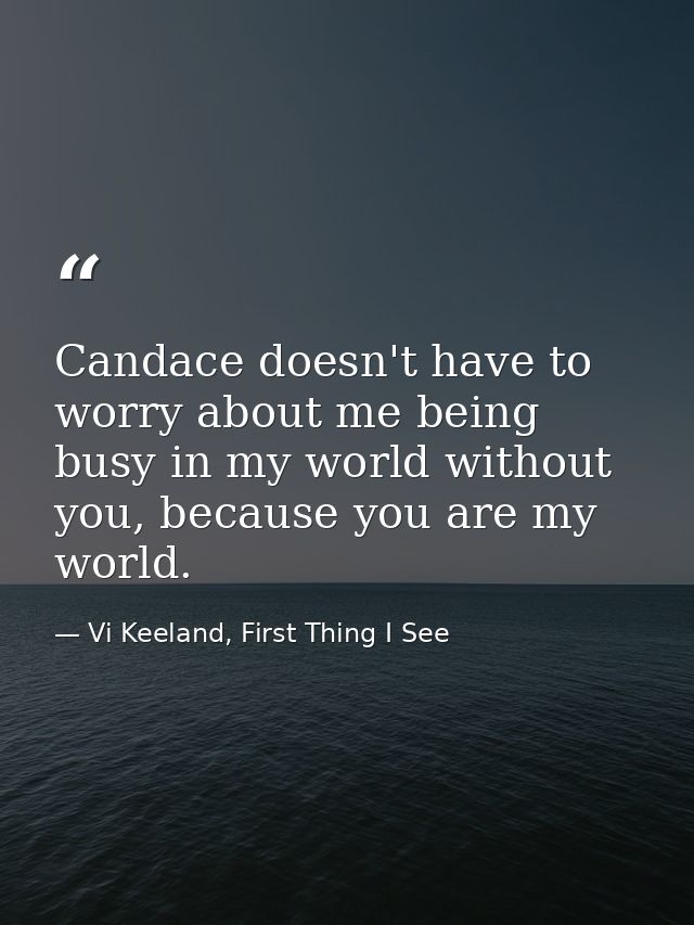 Candace doesn't have to worry about me being busy in my world without you, because you are my world. — Vi Keeland, First Thing I See