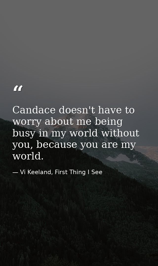 Candace doesn't have to worry about me being busy in my world without you, because you are my world. — Vi Keeland, First Thing I See