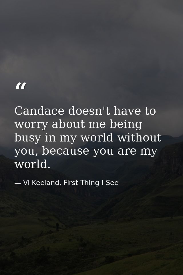 Candace doesn't have to worry about me being busy in my world without you, because you are my world. — Vi Keeland, First Thing I See