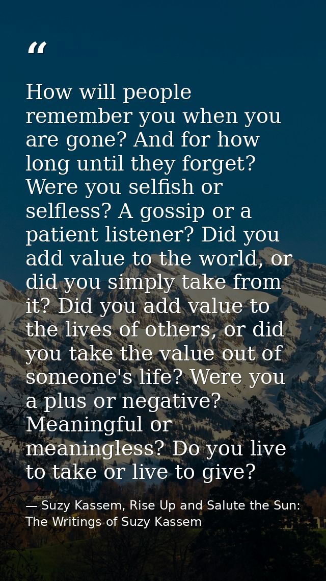 How will people remember you when you are gone? And for how long until they forget? Were you selfish or selfless? A goss — Suzy Kassem, Rise Up and Salute the Sun: The Writings of Suzy Kassem