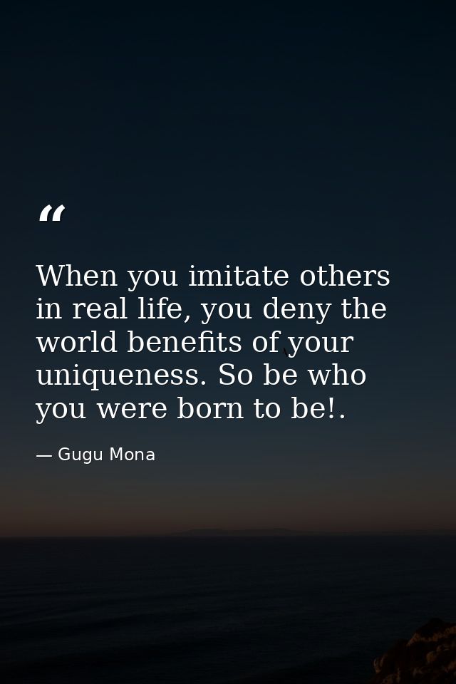 When you imitate others in real life, you deny the world benefits of your uniqueness. So be who you were born to be!. — Gugu Mona
