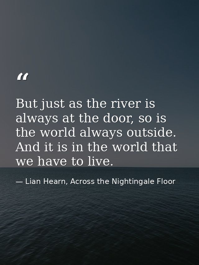 But just as the river is always at the door, so is the world always outside. And it is in the world that we have to live — Lian Hearn, Across the Nightingale Floor