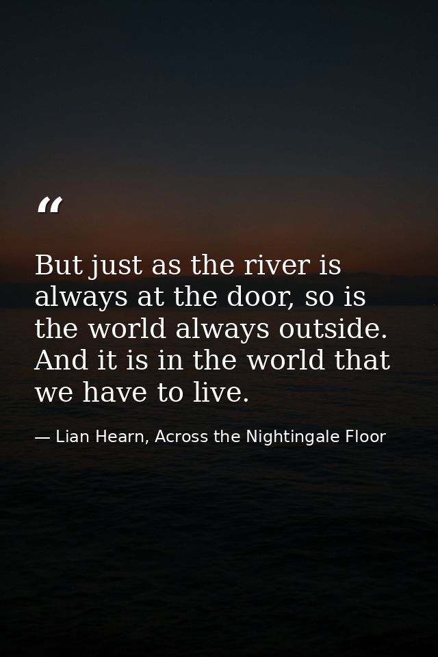 But just as the river is always at the door, so is the world always outside. And it is in the world that we have to live — Lian Hearn, Across the Nightingale Floor