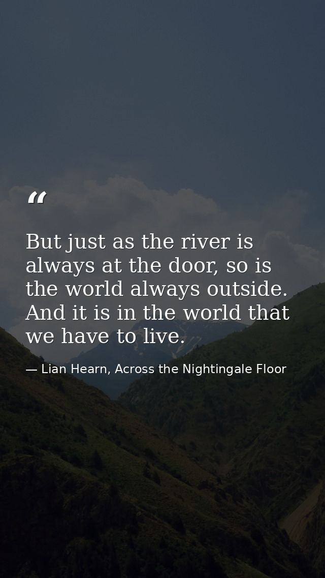 But just as the river is always at the door, so is the world always outside. And it is in the world that we have to live — Lian Hearn, Across the Nightingale Floor