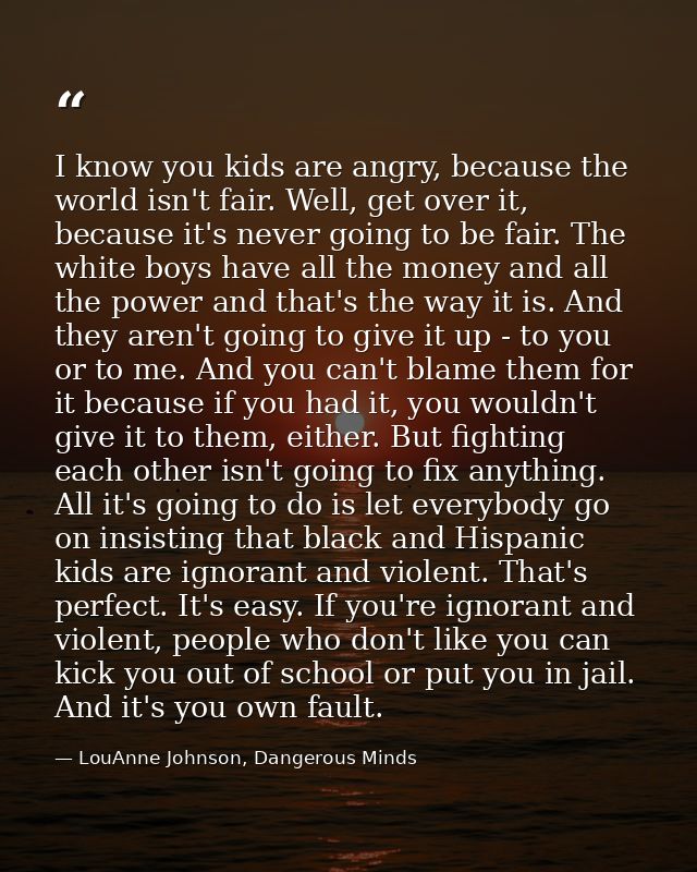 I know you kids are angry, because the world isn't fair. Well, get over it, because it's never going to be fair. The whi — LouAnne Johnson, Dangerous Minds