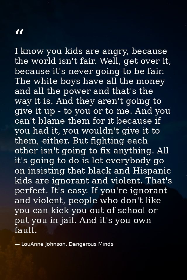 I know you kids are angry, because the world isn't fair. Well, get over it, because it's never going to be fair. The whi — LouAnne Johnson, Dangerous Minds