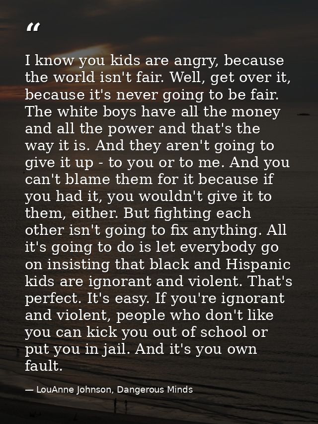 I know you kids are angry, because the world isn't fair. Well, get over it, because it's never going to be fair. The whi — LouAnne Johnson, Dangerous Minds