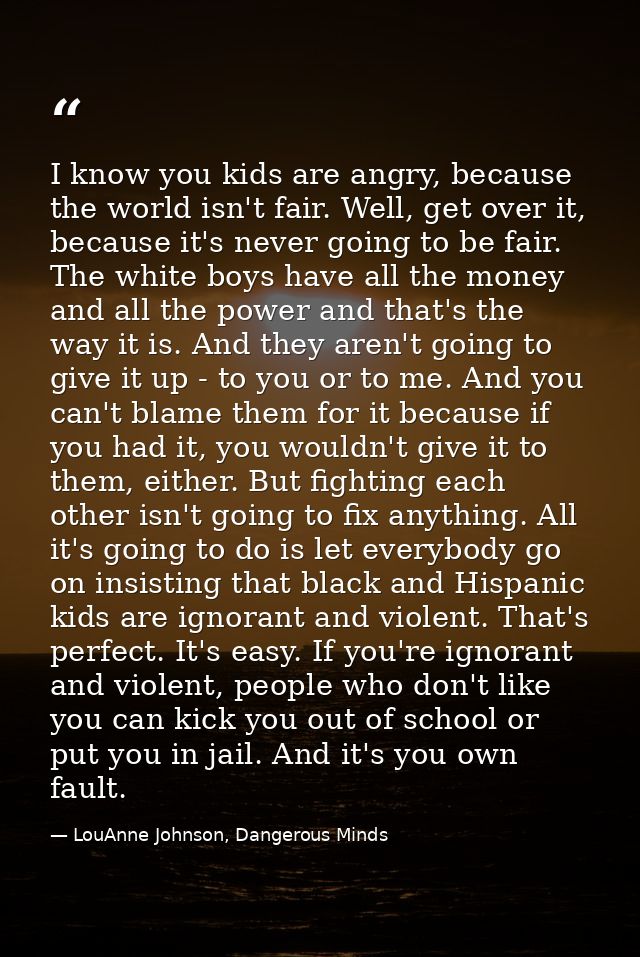 I know you kids are angry, because the world isn't fair. Well, get over it, because it's never going to be fair. The whi — LouAnne Johnson, Dangerous Minds