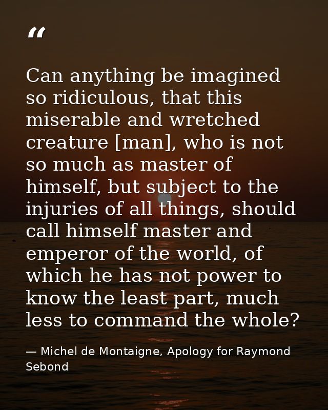 Can anything be imagined so ridiculous, that this miserable and wretched creature [man], who is not so much as master of — Michel de Montaigne, Apology for Raymond Sebond