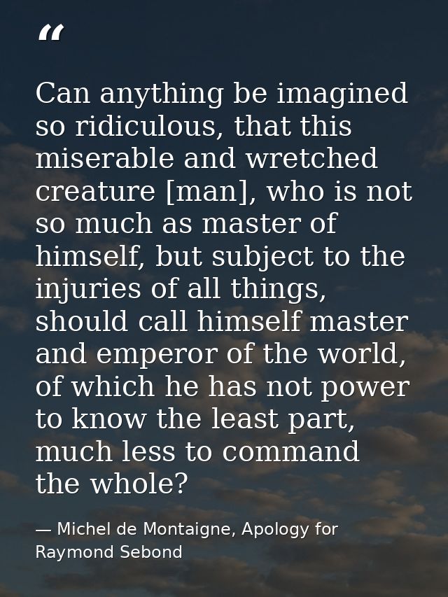 Can anything be imagined so ridiculous, that this miserable and wretched creature [man], who is not so much as master of — Michel de Montaigne, Apology for Raymond Sebond