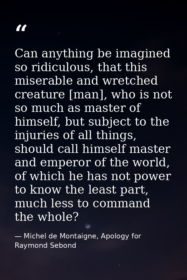 Can anything be imagined so ridiculous, that this miserable and wretched creature [man], who is not so much as master of — Michel de Montaigne, Apology for Raymond Sebond