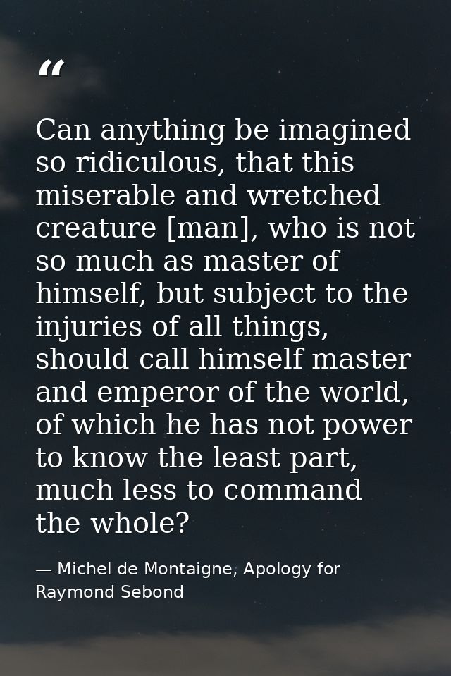 Can anything be imagined so ridiculous, that this miserable and wretched creature [man], who is not so much as master of — Michel de Montaigne, Apology for Raymond Sebond