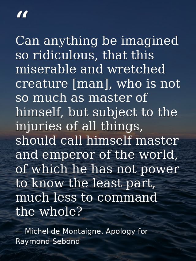 Can anything be imagined so ridiculous, that this miserable and wretched creature [man], who is not so much as master of — Michel de Montaigne, Apology for Raymond Sebond