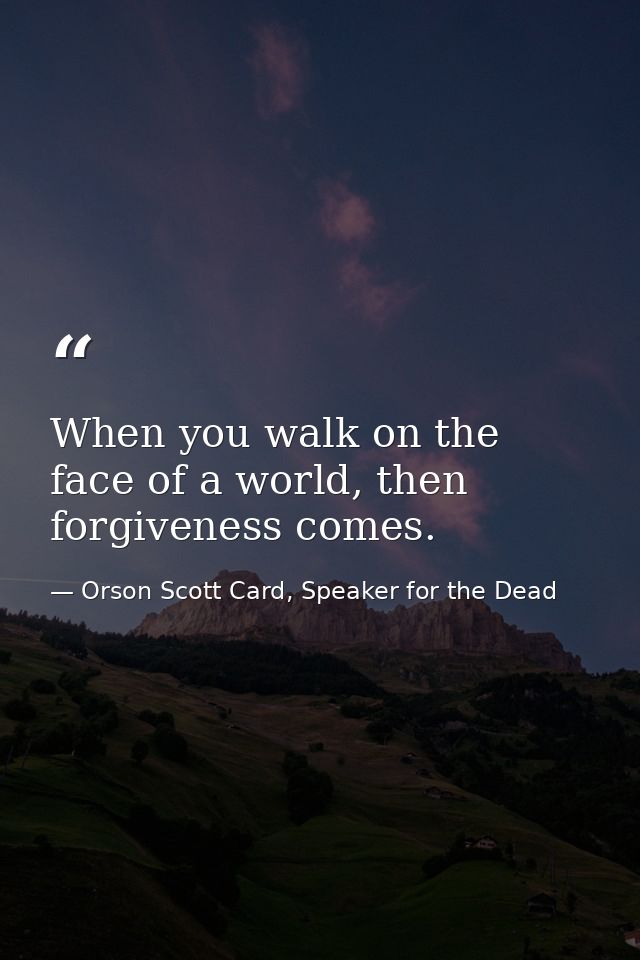 When you walk on the face of a world, then forgiveness comes. — Orson Scott Card, Speaker for the Dead