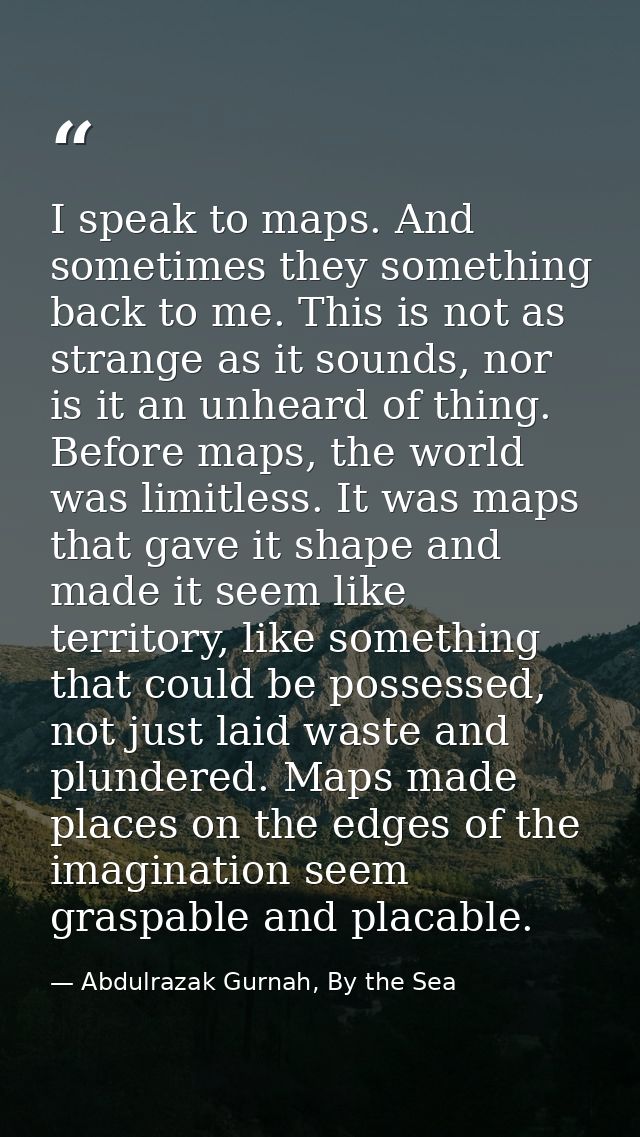 I speak to maps. And sometimes they something back to me. This is not as strange as it sounds, nor is it an unheard of t — Abdulrazak Gurnah, By the Sea