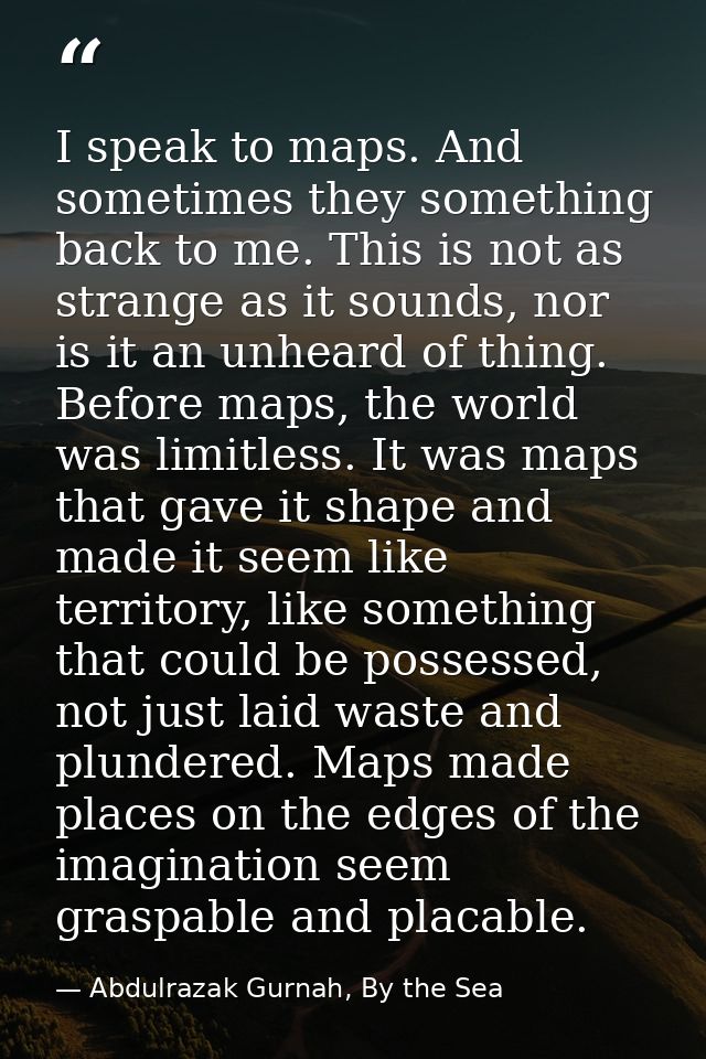 I speak to maps. And sometimes they something back to me. This is not as strange as it sounds, nor is it an unheard of t — Abdulrazak Gurnah, By the Sea