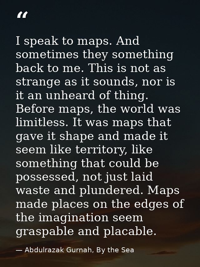 I speak to maps. And sometimes they something back to me. This is not as strange as it sounds, nor is it an unheard of t — Abdulrazak Gurnah, By the Sea