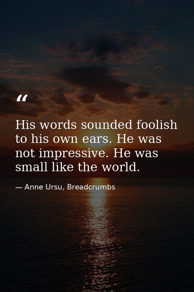 His words sounded foolish to his own ears. He was not impressive. He was small like the world. — Anne Ursu, Breadcrumbs
