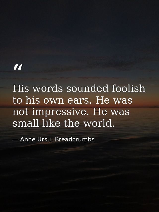 His words sounded foolish to his own ears. He was not impressive. He was small like the world. — Anne Ursu, Breadcrumbs