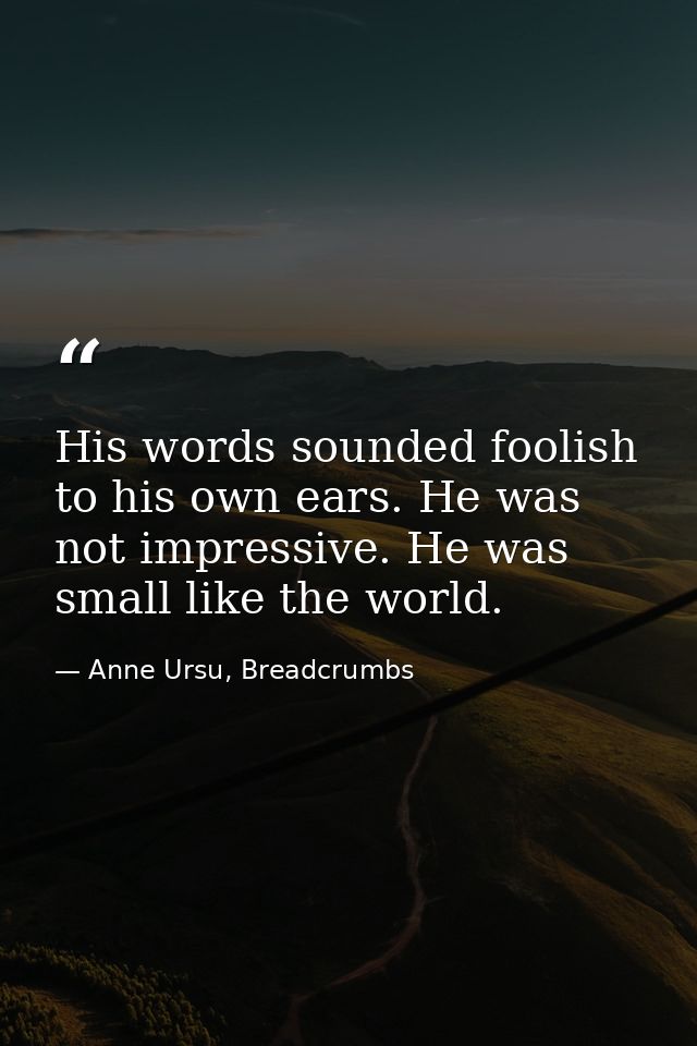 His words sounded foolish to his own ears. He was not impressive. He was small like the world. — Anne Ursu, Breadcrumbs
