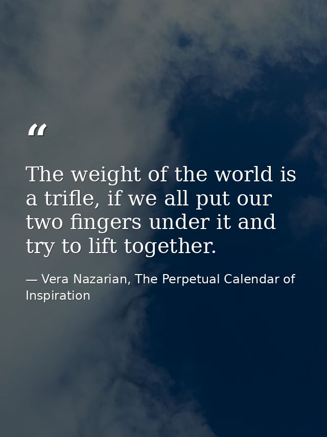 The weight of the world is a trifle, if we all put our two fingers under it and try to lift together. — Vera Nazarian, The Perpetual Calendar of Inspiration